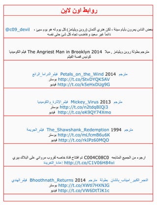 ‫روابط‬‫الين‬ ‫اون‬
@c09_devil ، ‫سيئ‬ ‫يوم‬ ‫هو‬ ‫له‬ ‫يوم‬ ‫كل‬ )‫ويليامز‬ ‫(روبن‬ ‫ألتمان‬ ‫هنري‬ ‫لكن‬ ، ‫سيئة‬ ‫بأيام‬ ‫يمرون‬ ‫الناس‬ ‫بعض‬
‫نفسه‬ ‫حتى‬ ‫شئ‬ ‫كل‬ ‫تجاه‬ ‫وغاضب‬ ‫سعيد‬ ‫غير‬ ً‫ا‬‫دائم‬
‫الكوميديا‬ ‫فيلم‬ The Angriest Man in Brooklyn 2014 ‫ميال‬ , ‫ويليامز‬ ‫روبن‬ ‫بطولة‬ ‫مترجم‬
‫الفيلم‬ ‫قصة‬ ‫كونيس‬
‫فيلم_الدراما_الرائع‬ Petals_on_the_Wind 2014 ‫مترجم‬
‫بوستر‬ http://t.co/StvDYQK5AV
‫فيديو‬ http://t.co/k5eHxDUg9G
‫فيلم_اإلثارة_والكوميديا‬ Mickey_Virus 2013 ‫مترجم‬
‫بوستر‬ http://t.co/n2tdqBIQi3
‫فيديو‬ http://t.co/eK9QY74Xmo
‫فيلم_الجريمة‬ The_Shawshank_Redemption 1994 ‫مترجم‬
‫بوستر‬ http://t.co/mLfcmB6u6K
‫فيديو‬ http://t.co/rkIPz60MQO
‫بيري‬ ‫البالك‬ ‫على‬ ‫مرواني‬ ‫لقروب‬ ‫خاصه‬ ‫قناة‬ ‫افتتاح‬ ‫تم‬ C004C08C0 ‫المتابعه‬ ‫الجميع‬ ‫من‬ ‫ارجوء‬
‫إعادة_التغريدة‬ http://t.co/C1V06H84vi
‫فيلم_الهندي‬ Bhoothnath_Returns 2014 ‫مترجم‬ ‫بطولة‬ ‫النجم_الكبير_اميتاب_باتشان‬
‫بوستر‬ http://t.co/XWtl7HXNJG
‫فيديو‬ http://t.co/VW6DtTJK1c
 