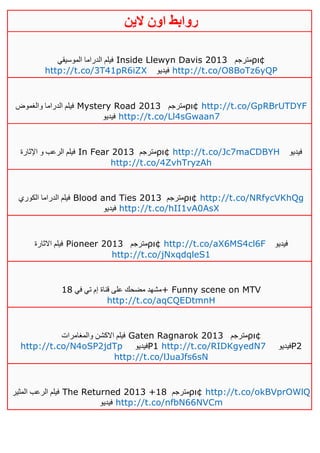 ‫روابط‬‫الين‬ ‫اون‬
‫الموسيقي‬ ‫الدراما‬ ‫فيلم‬ Inside Llewyn Davis 2013 ‫مترجم‬ρι¢
http://t.co/3T41pR6iZX ‫فيديو‬ http://t.co/O8BoTz6yQP
‫والغموض‬ ‫الدراما‬ ‫فيلم‬ Mystery Road 2013 ‫مترجم‬ρι¢ http://t.co/GpRBrUTDYF
‫فيديو‬ http://t.co/Ll4sGwaan7
‫اإلثارة‬ ‫و‬ ‫الرعب‬ ‫فيلم‬ In Fear 2013 ‫مترجم‬ρι¢ http://t.co/Jc7maCDBYH ‫فيديو‬
http://t.co/4ZvhTryzAh
‫الكوري‬ ‫الدراما‬ ‫فيلم‬ Blood and Ties 2013 ‫مترجم‬ρι¢ http://t.co/NRfycVKhQg
‫فيديو‬ http://t.co/hII1vA0AsX
‫االثارة‬ ‫فيلم‬ Pioneer 2013 ‫مترجم‬ρι¢ http://t.co/aX6MS4cl6F ‫فيديو‬
http://t.co/jNxqdqleS1
‫في‬ ‫تي‬ ‫إم‬ ‫قناة‬ ‫على‬ ‫مضحك‬ ‫مشهد‬01 + Funny scene on MTV
http://t.co/aqCQEDtmnH
‫والمغامرات‬ ‫االكشن‬ ‫فيلم‬ Gaten Ragnarok 2013 ‫مترجم‬ρι¢
http://t.co/N4oSP2jdTp ‫فيديو‬P1 http://t.co/RIDKgyedN7 ‫فيديو‬P2
http://t.co/lJuaJfs6sN
‫المثير‬ ‫الرعب‬ ‫فيلم‬ The Returned 2013 +18 ‫مترجم‬ρι¢ http://t.co/okBVprOWlQ
‫فيديو‬ http://t.co/nfbN66NVCm
 