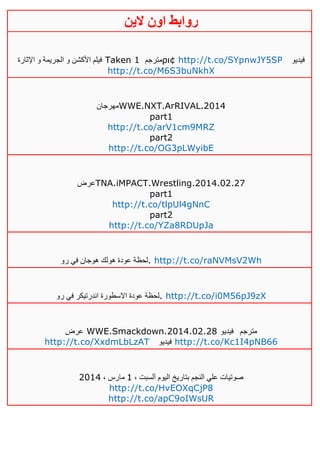 ‫روابط‬‫الين‬ ‫اون‬
‫اإلثارة‬ ‫و‬ ‫الجريمة‬ ‫و‬ ‫األكشن‬ ‫فيلم‬ Taken 1 ‫مترجم‬ρι¢ http://t.co/SYpnwJY5SP ‫فيديو‬
http://t.co/M6S3buNkhX
‫مهرجان‬WWE.NXT.ArRIVAL.2014
part1
http://t.co/arV1cm9MRZ
part2
http://t.co/OG3pLWyibE
‫عرض‬TNA.iMPACT.Wrestling.2014.02.27
part1
http://t.co/tlpUl4gNnC
part2
http://t.co/YZa8RDUpJa
‫رو‬ ‫في‬ ‫هوجان‬ ‫هولك‬ ‫عودة‬ ‫.لحظة‬ http://t.co/raNVMsV2Wh
‫رو‬ ‫في‬ ‫اندرتيكر‬ ‫االسطورة‬ ‫عودة‬ ‫.لحظة‬ http://t.co/i0M56pJ9zX
‫عرض‬ WWE.Smackdown.2014.02.28 ‫مترجم‬‫فيديو‬
http://t.co/XxdmLbLzAT ‫فيديو‬ http://t.co/Kc1I4pNB66
، ‫آلسبت‬ ‫اليوم‬ ‫بتاريخ‬ ‫النجم‬ ‫علي‬ ‫صوتيات‬0، ‫مارس‬4102
http://t.co/HvEOXqCjP8
http://t.co/apC9oIWsUR
 