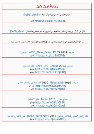 ‫روابط‬‫الين‬ ‫اون‬
@c09_devil ‫منه‬ ‫ثانية‬ ‫ولو‬ ‫تركيزك‬ ‫تفقد‬ ‫لن‬ ‫الفيلم‬ ‫اليكم‬ '
‫فيديو‬ http://t.co/zk1KQNS1pL
@c09_devil ‫من‬ ‫أكثر‬051‫مانشستر‬ ‫في‬ ‫عرضه‬ ‫بعد‬ ‫أسبوع‬ ‫في‬ ‫إسالمهم‬ ‫أعلنوا‬ ‫بريطاني‬
‫مدته‬ ‫هندي‬ ‫بفيلم‬ ‫العالم‬ ‫يذهل‬ ‫الهندي‬ ‫اإلعالم‬3‫يتبع‬ ‫العربي‬ ‫السينما‬ ‫أفالم‬ ‫جميع‬ ‫يعادل‬ ‫دقائق‬ ..
‫عرض‬ WWE_Main_Event 27.05.2014 ‫مترجم‬
‫فيديو‬ http://t.co/Ltu8wZ6bIs
‫فيلم_الغموض‬ Sexy_Evil_Genius 2013 ‫مترجم‬
‫بوستر‬ http://t.co/WfJeVK9IQ8
‫فيديو‬ http://t.co/ZrNR1QR4Qj
‫فيلم_االكشن_والخيال_العلمي‬ 2010 Moby_Dick 2010 ‫مترجم‬
‫بوستر‬ http://t.co/KdZK6dAAoI
‫فيديو‬ http://t.co/rYonlumDRg
‫فيلم_االنميشن‬ Turbo 2013 ‫مدبلج_عربي‬
‫بوستر‬ http://t.co/w3lDziC8ZU
‫فيديو‬ http://t.co/h1Qjrn2eqE
‫فيلم_االكشن_والجريمة‬ Uklad_zamkniety 2013 ‫للكبار_فقط_اليصلح_للمشاهدة_العائلية‬
‫بوستر‬ http://t.co/zQw8idk8CQ
 