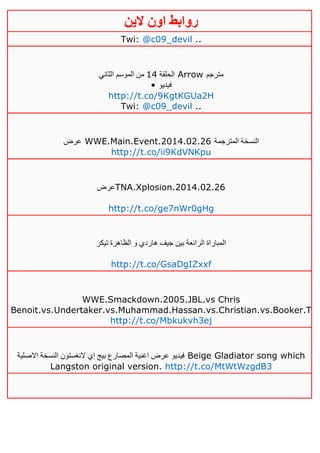 ‫روابط‬‫الين‬ ‫اون‬
Twi: @c09_devil ..
‫الحلقة‬02‫الثاني‬ ‫الموسم‬ ‫من‬ Arrow ‫مترجم‬
• ‫فيديو‬
http://t.co/9KgtKGUa2H
Twi: @c09_devil ..
‫عرض‬ WWE.Main.Event.2014.02.26 ‫المترجمة‬ ‫النسخة‬
http://t.co/ii9KdVNKpu
‫عرض‬TNA.Xplosion.2014.02.26
http://t.co/ge7nWr0gHg
‫تيكر‬ ‫الظاهرة‬ ‫و‬ ‫هاردي‬ ‫جيف‬ ‫بين‬ ‫الرائعة‬ ‫المباراة‬
http://t.co/GsaDgIZxxf
WWE.Smackdown.2005.JBL.vs Chris
Benoit.vs.Undertaker.vs.Muhammad.Hassan.vs.Christian.vs.Booker.T
http://t.co/Mbkukvh3ej
‫االصلية‬ ‫النسخة‬ ‫النغستون‬ ‫إي‬ ‫بيج‬ ‫المصارع‬ ‫اغنية‬ ‫عرض‬ ‫فيديو‬ Beige Gladiator song which
Langston original version. http://t.co/MtWtWzgdB3
 