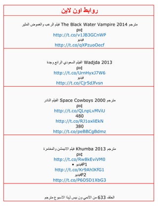 ‫روابط‬‫الين‬ ‫اون‬
‫المثير‬ ‫والغموض‬ ‫الرعب‬ ‫فيلم‬ The Black Water Vampire 2014 ‫مترجم‬
ρι¢
http://t.co/v1JB3GCnWP
‫فيديو‬
http://t.co/qXPzuoOecf
‫وجدة‬ ‫الرائع‬ ‫السعودي‬ ‫الفيلم‬ Wadjda 2013
ρι¢
http://t.co/UrnHyxJ7W6
‫فيديو‬
http://t.co/Cjr5dJfvsn
‫النادر‬ ‫الفيلم‬ Space Cowboys 2000 ‫مترجم‬
ρι¢
http://t.co/QLnpLvMViU
480
http://t.co/RJ1oxliEkN
380
http://t.co/peBBCgBdmz
‫والمغامرة‬ ‫االنيمشن‬ ‫فيلم‬ Khumba 2013 ‫مترجم‬
ρι¢
http://t.co/Rw8kEviVM0
• ‫فيديو‬P1
http://t.co/Kr9AhIKfG1
‫فيديو‬P2
http://t.co/P6O5D1XbG3
‫الحلقہ‬633‫مترجم‬ ‫االسبوع‬ ‫لہذا‬ ‫بيس‬ ‫ون‬ ‫اآلنمي‬ ‫من‬
 