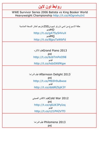 ‫روابط‬‫الين‬ ‫اون‬
WWE Survivor Series 2006 Batista vs King Booker World
Heavyweight Championship http://t.co/AOgnxhuInI
‫شيبودن‬ ‫ناروتو‬ ‫انمي‬ ‫من‬ ‫االسبوع‬ ‫حلقة‬351‫المناسبة‬ ‫النسخة‬ ‫آختار‬ ‫مترجم‬
‫فيديو‬HD
http://t.co/g475yS4VuX
‫فيديو‬MQ
http://t.co/BjpuTaWbFd
‫االثاره‬ ‫فيلم‬Grand Piano 2013
ρι¢
http://t.co/6zbTmPeO98
‫فيديو‬
http://t.co/kdz0X6fKgw
‫الد‬ ‫فيلم‬‫راما‬ Afternoon Delight 2013
ρι¢
http://t.co/M65h9u8woe
‫فيديو‬
http://t.co/dddRZbjK3Y
‫الصيني‬ ‫االكشن‬ ‫فيلم‬Cold War 2012
ρι¢
http://t.co/q6UK3PyIzq
‫فيديو‬
http://t.co/c21PH2VTfJ
‫الدراما‬ ‫فيلم‬ Philomena 2013
ρι¢
 