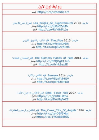 ‫روابط‬‫الين‬ ‫اون‬
‫فيديو‬ http://t.co/UrbmdYL1rz
‫فيلم_الرعب_الكوميدي‬ Las_brujas_de_Zugarramurdi 2013 ‫مترجم‬
‫بوستر‬ http://t.co/tqPo0ZsbDc
‫فيديو‬ http://t.co/RVk8rlAcJu
‫فيلم_االثارة_والتشويق_الكوري‬ The_Five 2013 ‫مترجم‬
‫بوستر‬ http://t.co/NvejSKJPDh
‫فيديو‬ http://t.co/mQx6ZvbImo
‫فيلم_المغامرة_والفانتازيا‬ The_Gamers_Hands_of_Fate 2013 ‫مترجم‬
‫بوستر‬ http://t.co/BTQOgR11vB
‫فيديو‬ http://t.co/hinkIrspfE
‫فيلم_االكشن_واالثارة‬ Ameera 2014 ‫مترجم‬
‫بوستر‬ http://t.co/VSyxTt84QV
‫فيديو‬ http://t.co/rpTPGh9FDd
‫فيلم_االكشن_والرعب_واالثارة‬ Smal_Town_Folk 2007 ‫مترجم‬
ρσs http://t.co/j3hI8iLWEo
‫فيديو‬ http://t.co/lDuUJqFACE
‫فيلم_االكشن_والرعب_والمغامرات‬ The_Crow_City_Of_Angels 1996 ‫مترجم‬
‫بوستر‬ http://t.co/jzhO5F5Mgr
‫فيديو‬ http://t.co/1WJuBEBhJQ
 