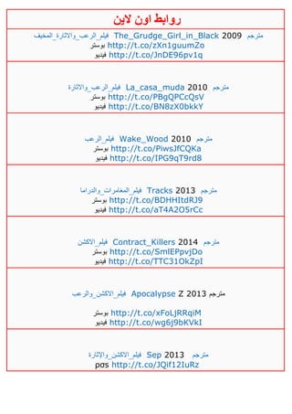 ‫روابط‬‫الين‬ ‫اون‬
‫فيلم_الرعب_واالثارة_المخيف‬ The_Grudge_Girl_in_Black 2009 ‫مترجم‬
‫بوست‬‫ر‬ http://t.co/zXn1guumZo
‫فيديو‬ http://t.co/JnDE96pv1q
‫فيلم_الرعب_واالثارة‬ La_casa_muda 2010 ‫مترجم‬
‫بوستر‬ http://t.co/PBgQPCcQsV
‫فيديو‬ http://t.co/BN8zX0bkkY
‫فيلم_الرعب‬ Wake_Wood 2010 ‫مترجم‬
‫بوستر‬ http://t.co/PiwsJfCQKa
‫فيديو‬ http://t.co/IPG9qT9rd8
‫فيلم_المغامرات_والدراما‬ Tracks 2013 ‫مترجم‬
‫بوستر‬ http://t.co/BDHHItdRJ9
‫فيديو‬ http://t.co/aT4A2O5rCc
‫فيلم_االكشن‬ Contract_Killers 2014 ‫مترجم‬
‫بوستر‬ http://t.co/SmlEPpvjDo
‫فيديو‬ http://t.co/TTC31OkZpI
‫فيلم_االكشن_والرعب‬ Apocalypse Z 2013 ‫مترجم‬
‫بوستر‬ http://t.co/xFoLjRRqiM
‫فيديو‬ http://t.co/wg6j9bKVkI
‫فيلم_االكشن_واإلثارة‬ Sep 2013 ‫مترجم‬
ρσs http://t.co/JQif12IuRz
 