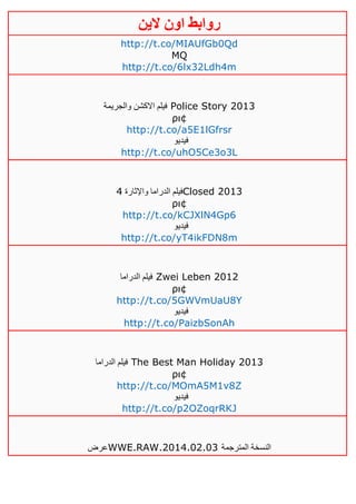 ‫روابط‬‫الين‬ ‫اون‬
http://t.co/MIAUfGb0Qd
MQ
http://t.co/6lx32Ldh4m
‫والجريمة‬ ‫االكشن‬ ‫فيلم‬ Police Story 2013
ρι¢
http://t.co/a5E1lGfrsr
‫فيديو‬
http://t.co/uhO5Ce3o3L
‫واإلثارة‬ ‫الدراما‬ ‫فيلم‬2 Closed 2013
ρι¢
http://t.co/kCJXlN4Gp6
‫في‬‫ديو‬
http://t.co/yT4ikFDN8m
‫الدراما‬ ‫فيلم‬ Zwei Leben 2012
ρι¢
http://t.co/5GWVmUaU8Y
‫فيديو‬
http://t.co/PaizbSonAh
‫الدراما‬ ‫فيلم‬ The Best Man Holiday 2013
ρι¢
http://t.co/MOmA5M1v8Z
‫فيديو‬
http://t.co/p2OZoqrRKJ
‫عرض‬WWE.RAW.2014.02.03 ‫المترجمة‬ ‫النسخة‬
 