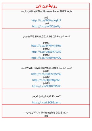 ‫روابط‬‫الين‬ ‫اون‬
‫والرعب‬ ‫االكشن‬ ‫فيلم‬ The Human Race 2013 ‫مترجم‬
ρι¢
http://t.co/POVsxXqRt7
‫فيديو‬
http://t.co/vVECtjarVg
‫عرض‬WWE.RAW.2014.01.27 ‫المترجمة‬ ‫النسخه‬
part1
http://t.co/3YM4vjrZ0W
part2
http://t.co/VdG3R7IuKJ
part3
http://t.co/RIoslmEnOQ
‫عرض‬WWE.Royal.Rumble.2014 ‫المترجمة‬ ‫النسخه‬
part1
http://t.co/OpF27pSmai
part2
http://t.co/4jKbDgBtci
part3
http://t.co/9l3HZBPi62
‫العرض‬ ‫تسبق‬ ‫التي‬ ‫الفقرة‬ Kickoff
http://t.co/LSC93xexrt
‫والدراما‬ ‫األكشن‬ ‫فيلم‬ Unbeatable 2013 ‫مترجم‬
ρι¢
 