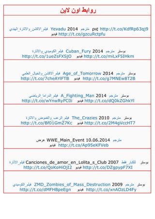 ‫روابط‬‫الين‬ ‫اون‬
‫فيلم_االكشن_واالثارة_الهندي‬ Yevadu 2014 ‫مترجم‬ ρι¢ http://t.co/KdfRp63qj9
‫فيديو‬ http://t.co/gzcuRctpfu
‫فيلم_الكوميدي_واالثارة‬ Cuban_Fury 2014 ‫مترجم‬ ‫بوستر‬
http://t.co/1ueZsFXSjO ‫فيديو‬ http://t.co/miLxF5IHkm
‫فيلم_االكشن_والخيال_العلمي‬ Age_of_Tomorrow 2014 ‫مترجم‬ ‫بوستر‬
http://t.co/7cheAYlFTB ‫فيديو‬ http://t.co/g7MNEw8T2B
‫فيلم_الدراما_الرياضي‬ A_Fighting_Man 2014 ‫مترجم‬ ‫بوستر‬
http://t.co/wYnwRyPC0i ‫فيديو‬ http://t.co/dQ0kZGhkYl
‫فيلم_الرعب_والغموض_واالثارة‬ The_Crazies 2010 ‫مترجم‬ ‫بوستر‬
http://t.co/Bf01GmZ7Kc ‫فيديو‬ http://t.co/2M4gVccHT7
‫عرض‬ WWE_Main_Event 10.06.2014 ‫مترجم‬
‫فيديو‬ http://t.co/Ap95eKFVeb
‫فيلم_االثارة‬ Canciones_de_amor_en_Lolita_s_Club 2007 ‫للكبار_فقط‬ ‫بوستر‬
http://t.co/QoKoHiOjI2 ‫فيديو‬ http://t.co/DZgpypF7XI
‫فيلم_الكوميدي‬ ZMD_Zombies_of_Mass_Destruction 2009 ‫مترجم‬ ‫بوستر‬
http://t.co/dMFHBpeEgn ‫فيديو‬ http://t.co/xnAOzLD4Fy
 