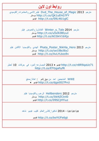 ‫روابط‬‫الين‬ ‫اون‬
‫فيلم_االنمي_والمغامرات_الكوميدي‬ Dvd_The_House_of_Magic 2013 ‫مترجم‬
‫بوستر‬ http://t.co/QK1yEhG7FY
‫فيديو‬ http://t.co/09L46i1glC
‫فيلم‬ ‫الفانتازيا_والغموض‬ Winter_s_Tale 2014 ‫مترجم‬
‫بوستر‬ http://t.co/u5xN3BIyuI
‫فيديو‬ http://t.co/6CGkV1bXjy
‫فيلم‬ ‫األكشن‬ ‫والكوميديا‬ ‫الهندي‬ Phata_Poster_Nikhla_Hero 2013 ‫مترجم‬
‫بوستر‬ http://t.co/oe1l8eJ6xJ
‫فيديو‬ http://t.co/AvLYLbzs9v
‫أخطر‬ 10 ‫حركات‬ ‫في‬ ‫المصارعه_الحره‬ 4103 • ‫فيديو‬ http://t.co/n8R9qaUz71
http://t.co/ETGgafiyfR
‫اهانة_صفع‬ : ‫بيج_تشو‬ ‫من‬ ‫احد‬ ‫المشجعين‬ WWE
• ‫في‬‫ديو‬ http://t.co/dgai0G7PvU
‫فيلم‬ ‫الرعب_والكوميديا‬ Hellbenders 2012 ‫مترجم‬
‫بوستر‬ http://t.co/ItkNZCtnl0
‫فيديو‬ http://t.co/09SCjHYiuz
‫شاهد‬ ‫فيديو‬ ‫كليب‬ ‫شاكيرا_لكأس_العالم‬ 2014 - La La La
‫فيديو‬ http://t.co/boYtJFe6gt
 