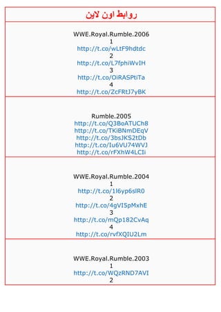 ‫روابط‬‫الين‬ ‫اون‬
WWE.Royal.Rumble.2006
1
http://t.co/wLtF9hdtdc
2
http://t.co/L7fphiWvIH
3
http://t.co/OiRASPtiTa
4
http://t.co/ZcFRtJ7yBK
Rumble.2005
http://t.co/Q3BoATUCh8
http://t.co/TKiBNmDEqV
http://t.co/3bsJKS2tDb
http://t.co/Iu6VU74WVJ
http://t.co/rFXhW4LCIi
WWE.Royal.Rumble.2004
1
http://t.co/1l6yp6slR0
2
http://t.co/4gVI5pMxhE
3
http://t.co/mQp182CvAq
4
http://t.co/rvfXQIU2Lm
WWE.Royal.Rumble.2003
1
http://t.co/WQzRND7AVI
2
 