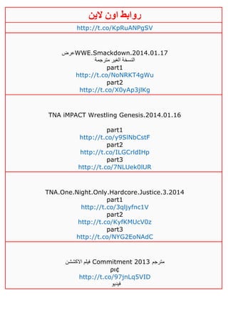 ‫روابط‬‫الين‬ ‫اون‬
http://t.co/KpRuANPgSV
‫عرض‬WWE.Smackdown.2014.01.17
‫مترجمة‬ ‫الغير‬ ‫النسخة‬
part1
http://t.co/NoNRKT4gWu
part2
http://t.co/X0yAp3jlKg
TNA iMPACT Wrestling Genesis.2014.01.16
part1
http://t.co/y9SlNbCstF
part2
http://t.co/ILGCrldIHp
part3
http://t.co/7NLUek0lUR
TNA.One.Night.Only.Hardcore.Justice.3.2014
part1
http://t.co/3qljyfnc1V
part2
http://t.co/KyfKMUcV0z
part3
http://t.co/NYG2EoNAdC
‫االكششن‬ ‫فيلم‬ Commitment 2013 ‫مترجم‬
ρι¢
http://t.co/97jnLq5VID
‫فيديو‬
 