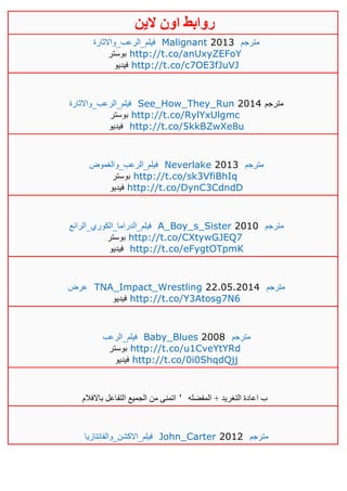 ‫روابط‬‫الين‬ ‫اون‬
‫ف‬‫يلم_الرعب_واالثارة‬ Malignant 2013 ‫مترجم‬
‫بوستر‬ http://t.co/anUxyZEFoY
‫فيديو‬ http://t.co/c7OE3fJuVJ
‫فيلم_الرعب_واالثارة‬ See_How_They_Run 2014 ‫مترجم‬
‫بوستر‬ http://t.co/RylYxUlgmc
‫فيديو‬ http://t.co/5kkBZwXe8u
‫فيلم_الرعب_والغموض‬ Neverlake 2013 ‫مترجم‬
‫بوستر‬ http://t.co/sk3VfiBhIq
‫فيديو‬ http://t.co/DynC3CdndD
‫فيلم_الدراما_الكوري_الرائع‬ A_Boy_s_Sister 2010 ‫مترجم‬
‫بوستر‬ http://t.co/CXtywGJEQ7
‫فيديو‬ http://t.co/eFygtOTpmK
‫عرض‬ TNA_Impact_Wrestling 22.05.2014 ‫مترجم‬
‫فيديو‬ http://t.co/Y3Atosg7N6
‫فيلم_الرعب‬ Baby_Blues 2008 ‫مترجم‬
‫بوستر‬ http://t.co/u1CveYtYRd
‫فيديو‬ http://t.co/0i0ShqdQjj
‫باالفالم‬ ‫التفاعل‬ ‫الجميع‬ ‫من‬ ‫اتمنى‬ ' + ‫التغريد‬ ‫اعادة‬ ‫ب‬‫المفضله‬
‫فيلم_االكشن_والفانتازيا‬ John_Carter 2012 ‫مترجم‬
 