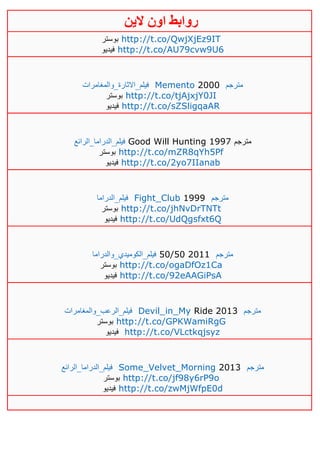 ‫روابط‬‫الين‬ ‫اون‬
‫بوستر‬ http://t.co/QwjXjEz9IT
‫فيديو‬ http://t.co/AU79cvw9U6
‫فيلم_االثارة_والمغامرات‬ Memento 2000 ‫مترجم‬
‫بوستر‬ http://t.co/tjAjxjY0JI
‫فيديو‬ http://t.co/sZSligqaAR
‫فيلم_الدراما_الرائع‬ Good Will Hunting 1997 ‫مترجم‬
‫بوستر‬ http://t.co/mZR8qYh5Pf
‫فيديو‬ http://t.co/2yo7IIanab
‫فيلم_الدراما‬ Fight_Club 1999 ‫مترجم‬
‫بوستر‬ http://t.co/jhNvDrTNTt
‫فيديو‬ http://t.co/UdQgsfxt6Q
‫فيلم_الكوميدي_والدراما‬ 50/50 2011 ‫مترجم‬
‫بوستر‬ http://t.co/ogaDfOz1Ca
‫فيديو‬ http://t.co/92eAAGiPsA
‫فيلم_الرعب_والمغامرات‬ Devil_in_My Ride 2013 ‫مترجم‬
‫بوستر‬ http://t.co/GPKWamiRgG
‫فيديو‬ http://t.co/VLctkqjsyz
‫فيلم_الدراما_الرائع‬ Some_Velvet_Morning 2013 ‫مترجم‬
‫بوستر‬ http://t.co/jf98y6rP9o
‫فيديو‬ http://t.co/zwMjWfpE0d
 