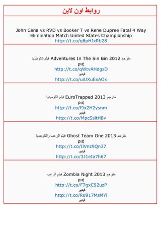 ‫روابط‬‫الين‬ ‫اون‬
John Cena vs RVD vs Booker T vs Rene Dupree Fatal 4 Way
Elimination Match United States Championship
http://t.co/q8pHJxRb28
‫الكوميديا‬ ‫فيلم‬ Adventures In The Sin Bin 2012 ‫مترجم‬
ρι¢
http://t.co/qWtvAHdgsD
‫فيديو‬
http://t.co/uiUXuExAOx
‫الكوميديا‬ ‫فيلم‬ EuroTrapped 2013 ‫مترجم‬
ρι¢
http://t.co/l9x2H2ysnm
‫فيديو‬
http://t.co/MpcSsltH8v
‫والكوميديا‬ ‫الرعب‬ ‫فيلم‬ Ghost Team One 2013 ‫مترجم‬
ρι¢
http://t.co/IlVnz9Qn37
‫فيديو‬
http://t.co/3J1eIa7h67
‫الرعب‬ ‫فيلم‬ Zombia Night 2013 ‫مترجم‬
ρι¢
http://t.co/F7gxC92uzP
‫فيديو‬
http://t.co/Ro917MsMYi
‫فيديو‬
 