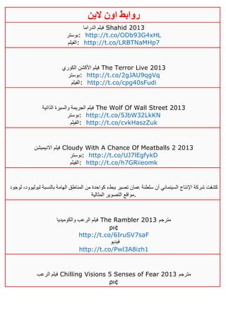 ‫روابط‬‫الين‬ ‫اون‬
‫الدراما‬ ‫فيلم‬ Shahid 2013
‫:بوستر‬ http://t.co/ODb93G4xHL
‫:الفيلم‬ http://t.co/LRBTNaMHp7
‫الكوري‬ ‫األكشن‬ ‫فيلم‬ The Terror Live 2013
‫:بوستر‬ http://t.co/2gJAU9qgVq
‫:الفيلم‬ http://t.co/cpg40sFudi
‫الذاتية‬ ‫والسيرة‬ ‫الجريمة‬ ‫فيلم‬ The Wolf Of Wall Street 2013
‫:بوستر‬ http://t.co/5JbW32LkKN
‫:الفيلم‬ http://t.co/cvkHaszZuk
‫االنيميشن‬ ‫فيلم‬ Cloudy With A Chance Of Meatballs 2 2013
‫:بوستر‬ http://t.co/UJ7lEgfykD
‫الف‬‫يلم‬ : http://t.co/h7GRiieomk
‫لوجود‬ ،‫لبوليوود‬ ‫بالنسبة‬ ‫الهامة‬ ‫المناطق‬ ‫من‬ ‫كواحدة‬ ‫ببطء‬ ‫تصير‬ ‫عمان‬ ‫سلطنة‬ ‫أن‬ ‫السينمائي‬ ‫اإلنتاج‬ ‫شركة‬ ‫كشفت‬
‫المثالية‬ ‫التصوير‬ ‫.مواقع‬
‫والكوميديا‬ ‫الرعب‬ ‫فيلم‬ The Rambler 2013 ‫مترجم‬
ρι¢
http://t.co/6IruSV7saF
‫فيديو‬
http://t.co/Pwl3A8izh1
‫الرعب‬ ‫فيلم‬ Chilling Visions 5 Senses of Fear 2013 ‫مترجم‬
ρι¢
 