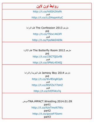 ‫روابط‬‫الين‬ ‫اون‬
http://t.co/hiIGh2XefA
‫فيديو‬
http://t.co/LLD4sqmXuC
‫الدراما‬ ‫فيلم‬ The Confession 2013 ‫مترجم‬
ρι¢
http://t.co/T5tx1463Fl
‫فيديو‬
http://t.co/FpsNkE469k
‫اإلثارة‬ ‫فيلم‬ The Butterfly Room 2012 ‫مترجم‬
ρι¢
http://t.co/J3lCTQGvfB
‫فيديو‬
http://t.co/5PbtL45XlQ
‫والدراما‬ ‫الجريمة‬ ‫فيلم‬ Jamesy Boy 2014 ‫مترجم‬
ρι¢
http://t.co/WvfEVgR3ph
‫فيديو‬
http://t.co/RSFZe77bHZ
‫فيديو‬
http://t.co/IrEFliKs7q
‫عرض‬TNA.iMPACT.Wrestling.2014.01.09
part1
http://t.co/lUxTmoN7Wu
part2
http://t.co/gxceP70omi
part3
 