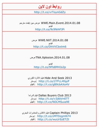 ‫روابط‬‫الين‬ ‫اون‬
http://t.co/vrToynGdZy
‫مترجم‬ ‫ايفنت‬ ‫مين‬ ‫عرض‬ WWE.Main.Event.2014.01.08
‫فيديو‬
http://t.co/9c9NihFJPi
‫عرض‬ WWE.NXT.2014.01.08
‫فيديو‬
http://t.co/DhVVCbxtm6
‫عرض‬TNA.Xplosion.2014.01.08
‫فيديو‬
http://t.co/9Fb8MHJs2p
‫الكوري‬ ‫االثارة‬ ‫فيلم‬ Hide And Seek 2013
‫:بوستر‬ http://t.co/27FLL4fqyP
‫:الفيلم‬ http://t.co/gB9cbAXe4V
‫الدراما‬ ‫فيلم‬ Dallas Buyers Club 2013
‫:بوستر‬ http://t.co/v3j6tVnETT
‫:الفيلم‬ http://t.co/NDLMSuia9E
‫البحري‬ ‫والمغامرات‬ ‫االكشن‬ ‫فيلم‬ Captain Phillips 2013
‫:بوستر‬ http://t.co/zMTDzgmN74
‫:الفيلم‬ http://t.co/wuUrSzETZt
 