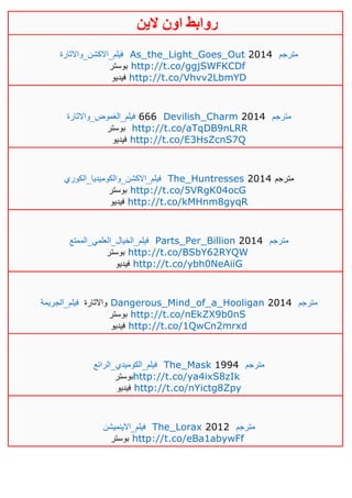 ‫روابط‬‫الين‬ ‫اون‬
‫فيلم_االكشن_واالثارة‬ As_the_Light_Goes_Out 2014 ‫مترجم‬
‫بوستر‬ http://t.co/ggjSWFKCDf
‫فيديو‬ http://t.co/Vhvv2LbmYD
‫فيلم_الغموض_واالثارة‬ 666 Devilish_Charm 2014 ‫م‬‫ترجم‬
‫بوستر‬ http://t.co/aTqDB9nLRR
‫فيديو‬ http://t.co/E3HsZcnS7Q
‫فيلم_االكشن_والكوميديا_الكوري‬ The_Huntresses 2014 ‫مترجم‬
‫بوستر‬ http://t.co/5VRgK04ocG
‫فيديو‬ http://t.co/kMHnm8gyqR
‫فيلم_الخيال_العلمي_الممتع‬ Parts_Per_Billion 2014 ‫مترجم‬
‫بوستر‬ http://t.co/BSbY62RYQW
‫فيديو‬ http://t.co/ybh0NeAiiG
‫فيلم_الجريمة‬ ‫واالثارة‬ Dangerous_Mind_of_a_Hooligan 2014 ‫مترجم‬
‫بوستر‬ http://t.co/nEkZX9b0nS
‫فيديو‬ http://t.co/1QwCn2mrxd
‫فيلم_الكوميدي_الرائع‬ The_Mask 1994 ‫مترجم‬
‫بوستر‬http://t.co/ya4ixS8zIk
‫فيديو‬ http://t.co/nYictg8Zpy
_‫فيلم‬‫االينميشن‬ The_Lorax 2012 ‫مترجم‬
‫بوستر‬ http://t.co/eBa1abywFf
 