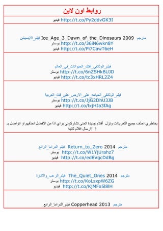 ‫روابط‬‫الين‬ ‫اون‬
‫فيديو‬ http://t.co/Py2ddvGK3I
‫فيلم_اال‬‫ينميشن‬ Ice_Age_3_Dawn_of_the_Dinosaurs 2009 ‫مترجم‬
‫بوستر‬ http://t.co/36iN6wkn8Y
‫فيديو‬ http://t.co/Pi7CawT6eH
‫فيلم_الوثائقي_افتك_الحيوانات_في_العالم‬
‫بوستر‬ http://t.co/6nZSHkBUJD
‫فيديو‬ http://t.co/tc3xHRL2Z4
‫فيلم_الوثائقي_الحياهه_على_االرض_على_قناة_العربية‬
‫بوستر‬ http://t.co/JjG2DhU3JB
‫فيديو‬ http://t.co/lxjHJa3fAg
‫ونزل‬ ‫التغريدات‬ ‫جميع‬ ‫احذف‬ ‫بخاطري‬‫بـ‬ ‫اتواصل‬ ‫او‬ ‫احذفهم‬ ‫االفضل‬ ‫من‬ ‫اذا‬ ‫براي‬ ‫تشاركوني‬ ‫اتمنى‬ ‫جديدة‬ ‫أفالم‬
َ‫ه‬‫ثاني‬ ‫م‬َ‫ال‬‫اف‬ ‫!ارسال‬ !
‫ف‬‫يلم_الدراما_الرائع‬ Return_to_Zero 2014 ‫مترجم‬
‫بوستر‬ http://t.co/W1YjUrahz7
‫فيديو‬ http://t.co/ed6VgcDdBg
‫فيلم_الرعب_واالثارة‬ The_Quiet_Ones 2014 ‫مترجم‬
‫بوستر‬ http://t.co/KoLsxpW6ZG
‫فيديو‬ http://t.co/KjMFo5l8lH
‫فيلم_الدراما_الرائع‬ Copperhead 2013 ‫مترجم‬
 