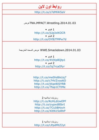 ‫روابط‬‫الين‬ ‫اون‬
http://t.co/z7dMilK5aV
‫عرض‬TNA.iMPACT.Wrestling.2014.01.03
• ‫فيديو‬ 1
http://t.co/jUpJxiKOCR
• ‫فيديو‬ 2
http://t.co/OYBJTMPw7d
‫المترجمة‬ ‫النسخه‬ ‫عرض‬ WWE.Smackdown.2014.01.03
• ‫فيديو‬ 1
http://t.co/4VlXp8Qtp1
• ‫فيديو‬ 2
http://t.co/Iq7rcaOfyr
http://t.co/me0hd6kUq7
http://t.co/c74VZvoo6O
http://t.co/jKqe8ISYRB
http://t.co/7fap1CTtMe
‫اسالميه‬ ‫رمزيات‬4
http://t.co/RcHLdUwEPF
http://t.co/yypxd8IbrI
http://t.co/7CsJiBHzvh
http://t.co/XItN15sRhP
‫اسالميه‬ ‫رمزيات‬0
http://t.co/LPpdMtZ2yt
 