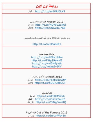 ‫روابط‬‫الين‬ ‫اون‬
‫:الفيلم‬ http://t.co/ev6VRJELKS
‫الصربي‬ ‫الدراما‬ ‫فيلم‬ Krugovi 2013
‫:بوستر‬ http://t.co/KQY0VZLNUj
‫:الفيلم‬ http://t.co/UNGvqCi7B8
‫تصميمي‬ ‫من‬ ‫بوك‬ ‫الفيس‬ ‫على‬ ‫بيري‬ ‫للبالك‬ ‫حروف‬ ‫رمزيات‬
http://t.co/scnl5adeE1
‫جديدة‬ ‫جميله‬ ‫رمزيات‬
http://t.co/NsZFRN169m
http://t.co/FlHgS9ewvM
http://t.co/wyiGN0yytA
http://t.co/Vejxg9v3KY
‫والدراما‬ ‫األكشن‬ ‫فيلم‬ Rush 2013
‫:بوستر‬ http://t.co/FoXbSuUWtM
‫:الفيلم‬ http://t.co/5OUIOB0QLT
‫الكوميديا‬ ‫فيلم‬
‫:بوستر‬ http://t.co/Fti0cMi7yb
‫:الفيلم‬ http://t.co/63XxXSouxF
‫:تورنت‬ http://t.co/YaNpjVmYtQ
‫الجريمة‬ ‫فيلم‬ Out of the Furnace 2013
‫:بوستر‬ http://t.co/IuhzhWs41e
 