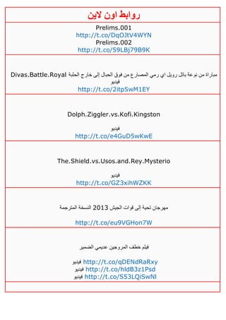 ‫روابط‬‫الين‬ ‫اون‬
Prelims.001
http://t.co/DqOJtV4WYN
Prelims.002
http://t.co/59LBj79B9K
Divas.Battle.Royal ‫الحلبة‬ ‫خارج‬ ‫إلى‬ ‫الحبال‬ ‫فوق‬ ‫من‬ ‫المصارع‬ ‫رمي‬ ‫اي‬ ‫رويل‬ ‫باتل‬ ‫نوعة‬ ‫من‬ ‫مباراة‬
‫فيديو‬
http://t.co/2itp5wM1EY
Dolph.Ziggler.vs.Kofi.Kingston
‫فيديو‬
http://t.co/e4GuD5wKwE
The.Shield.vs.Usos.and.Rey.Mysterio
‫فيديو‬
http://t.co/GZ3xihWZKK
‫الجيش‬ ‫قوات‬ ‫إلى‬ ‫تحية‬ ‫مهرجان‬4103‫المترجمة‬ ‫النسخة‬
http://t.co/eu9VGHon7W
‫الضمير‬ ‫عديمي‬ ‫المروجين‬ ‫خطف‬ ‫فيلم‬
‫فيديو‬ http://t.co/qDENdRaRxy
‫فيديو‬ http://t.co/hldB3z1Psd
‫فيديو‬ http://t.co/S53LQiSwNl
 