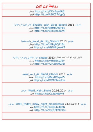 ‫روابط‬‫الين‬ ‫اون‬
‫بوستر‬ http://t.co/DDc0zpz9t8
‫فيديو‬ http://t.co/A2tC7FVgpQ
‫فيلم_الجريمة_واالثارة‬ Snabbs_cash_Livet_deluxe 2013 ‫مترجم‬
‫بوستر‬ http://t.co/EBM8290Ppv
‫فيديو‬ http://t.co/BTnZhSeamT
‫فيلم_الموسيقى_والرومانسية‬ Lip_Service 2013 ‫مترجم‬
‫بوستر‬ http://t.co/qKkg6Q71BL
‫فيديو‬ http://t.co/NNSMujuwKS
‫فيلم_االكشن_والرعب_واالثارة‬ sxtape 2013 ‫للكبار_اليصلح_للمشاهدة_العائلية‬
‫بوستر‬ http://t.co/vYndEXVJ6v
‫فيديو‬ http://t.co/r2HZc6MZPp
‫فيلم_الرعب_المخيف‬ Blood_Glacier 2013 ‫مترجم‬
‫بوستر‬ http://t.co/BeyD0VpvZc
‫فيديو‬ http://t.co/DXMY9uwZxe
‫عرض‬ WWE_Main_Event 20.05.2014 ‫مترجم‬
‫فيديو‬ http://t.co/CL3qAgeyrT
‫عرض‬ WWE_friday_niday_night_smackDown 23.05.2014 ‫مترجم‬
‫فيديو‬ http://t.co/34CD4v4dnN
‫فيديو‬ http://t.co/CwDEFP05Ox
 