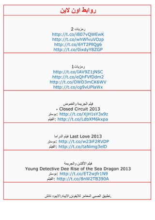 ‫روابط‬‫الين‬ ‫اون‬
‫رمزيات‬4
http://t.co/iB07vQWEwK
http://t.co/whWfvuVOzp
http://t.co/6YT2PllQg6
http://t.co/0ixdyY8ZGP
‫رمزيات‬0
http://t.co/IAV9Z1jNSC
http://t.co/eQhFVfDdm2
http://t.co/OWD3mCK6WV
http://t.co/cg9vUPlaWx
‫والغموض‬ ‫الجريمة‬ ‫فيلم‬
‫ء‬ Closed Circuit 2013
‫:بوستر‬ http://t.co/XjH1sY3x9z
‫:الفيلم‬ http://t.co/LdbXM6kxpa
‫الدراما‬ ‫فيلم‬ Last Love 2013
‫:بوستر‬ http://t.co/w23iF2RVDP
‫:الفيلم‬ http://t.co/taNimg3elD
‫والجريمة‬ ‫األكشن‬ ‫فيلم‬
Young Detective Dee Rise of the Sea Dragon 2013
‫:بوستر‬ http://t.co/ET2wjfr1N9
‫:الفيلم‬ http://t.co/8nW2TB390A
‫تطبيق‬‫تاتش‬ ‫لاليفونن,االيباد,االيبود‬ ‫المغامر‬ ‫الصبي‬ .
 