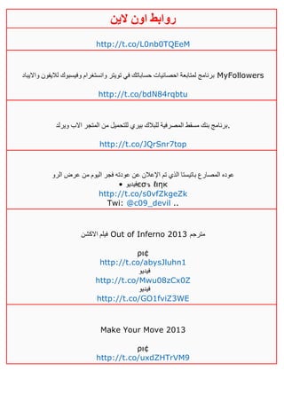 ‫روابط‬‫الين‬ ‫اون‬
http://t.co/L0nb0TQEeM
‫وااليباد‬ ‫لاليفون‬ ‫وفيسبوك‬ ‫وانستغرام‬ ‫تويتر‬ ‫في‬ ‫حساباتك‬ ‫احصائيات‬ ‫لمتابعة‬ ‫برنامج‬ MyFollowers
http://t.co/bdN84rqbtu
‫ويرلد‬ ‫االب‬ ‫المتجر‬ ‫من‬ ‫للتحميل‬ ‫بيري‬ ‫للبالك‬ ‫المصرفية‬ ‫مسقط‬ ‫بنك‬ ‫.برنامج‬
http://t.co/JQrSnr7top
‫الرو‬ ‫عرض‬ ‫من‬ ‫اليوم‬ ‫فجر‬ ‫عودته‬ ‫عن‬ ‫اإلعالن‬ ‫تم‬ ‫الذي‬ ‫باتيستا‬ ‫المصارع‬ ‫عوده‬
• ‫فيديو‬єσ↴ ℓιηк
http://t.co/s0vfZkgeZk
Twi: @c09_devil ..
‫االكشن‬ ‫فيلم‬ Out of Inferno 2013 ‫مترجم‬
ρι¢
http://t.co/abysJluhn1
‫فيديو‬
http://t.co/Mwu08zCx0Z
‫فيديو‬
http://t.co/GO1fviZ3WE
Make Your Move 2013
ρι¢
http://t.co/uxdZHTrVM9
 