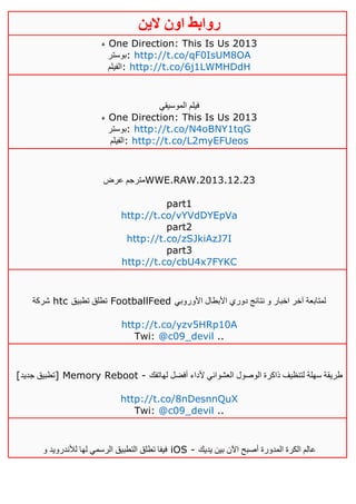 ‫روابط‬‫الين‬ ‫اون‬
‫ء‬ One Direction: This Is Us 2013
‫:بوستر‬ http://t.co/qF0IsUM8OA
‫:الفيلم‬ http://t.co/6j1LWMHDdH
‫الموسيقي‬ ‫فيلم‬
‫ء‬ One Direction: This Is Us 2013
‫:بوستر‬ http://t.co/N4oBNY1tqG
‫:الفيلم‬ http://t.co/L2myEFUeos
‫عرض‬ ‫مترجم‬WWE.RAW.2013.12.23
part1
http://t.co/vYVdDYEpVa
part2
http://t.co/zSJkiAzJ7I
part3
http://t.co/cbU4x7FYKC
‫شركة‬ htc ‫تطبيق‬ ‫تطلق‬ FootballFeed ‫األوروبي‬ ‫األبطال‬ ‫دوري‬ ‫نتائج‬ ‫و‬ ‫اخبار‬ ‫آخر‬ ‫لمتابعة‬
http://t.co/yzv5HRp10A
Twi: @c09_devil ..
[‫جديد‬ ‫]تطبيق‬ Memory Reboot - ‫لهاتفك‬ ‫أفضل‬ ‫ألداء‬ ‫العشوائي‬ ‫الوصول‬ ‫ذاكرة‬ ‫لتنظيف‬ ‫سهلة‬ ‫طريقة‬
http://t.co/8nDesnnQuX
Twi: @c09_devil ..
‫و‬ ‫لألندرويد‬ ‫لها‬ ‫الرسمي‬ ‫التطبيق‬ ‫تطلق‬ ‫فيفا‬ iOS - ‫يديك‬ ‫بين‬ ‫اآلن‬ ‫أصبح‬ ‫المدورة‬ ‫الكرة‬ ‫عالم‬
 