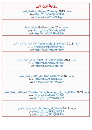 ‫روابط‬‫الين‬ ‫اون‬
‫فيلم_االثارة_والتشويق_الهندي‬ Warning 2013 ‫مترجم‬
‫بوستر‬ http://t.co/kAQZvK3le0
‫فيديو‬ http://t.co/J2peGolzgb
‫فيلم_الرومانسية‬ Endless Love 2014 ‫مترجم‬
‫بوستر‬ http://t.co/ZVwnGyyd5G
‫فيديو‬ http://t.co/v2ARRw8Q0u
‫فيلم_الرعب_والخيال_العلمي‬ Abominable_Snowman 2013 ‫مترجم‬
‫بوستر‬ http://t.co/psMMGmu2Jj
‫فيديو‬ http://t.co/ktByjH46wv
‫فيلم_الدراما_الرائع‬ A_Night_in_Old_Mexico 2013 ‫مترجم‬
‫بوستر‬ http://t.co/Qaa37bHcyT
‫فيديو‬ http://t.co/sL9sKBF7JY
‫فيلم_األكشن_والخيال_العلمي‬ Transformers 2007 ‫مترجم‬
‫بوستر‬ http://t.co/10ctHbG9eH
‫فيديو‬ http://t.co/TzXUY5VmIe
‫فيلم_األكشن_والخيال_العلمي‬ Transformers_Revenge_of_the_Fallen 2009 ‫مترجم‬
‫بوستر‬ http://t.co/Mr6KByt9IO
‫فيديو‬ http://t.co/OTD26UhrI7
‫فيلم_االثارة_والدر‬‫اما_الكوري‬ Days_of_Wrath 2013 ‫مترجم‬
‫بوستر‬ http://t.co/4E12gfNZBP
‫فيديو‬ http://t.co/7RLQETKTtb
 