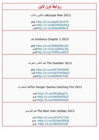 ‫روابط‬‫الين‬ ‫اون‬
‫واالثاره‬ ‫االكشن‬ ‫فيلم‬Escape Plan 2013
ρι¢ http://t.co/ubkR1SxX7k
‫فيديو‬ http://t.co/8EZK0Qo9kg
‫فيديو‬http://t.co/t84bdR4Bv5
‫فيلم‬ Insidious Chapter 2 2013
ρι¢ http://t.co/XbR5O9ezS1
‫فيديو‬http://t.co/k12j08wz3Q
‫فيديو‬http://t.co/TXSRxuoEC5
‫والجريمه‬ ‫االكشن‬ ‫فيلم‬ The Outsider 2013
ρι¢ http://t.co/qhKTebS9AN
‫فيديو‬ http://t.co/mQ1FeXDqo2
‫فيديو‬http://t.co/sBz6t4k7wO
‫المغامرات‬ ‫فيلم‬The Hunger Games Catching Fire 2013
‫فيديو‬ http://t.co/0fCpBzgj7v
‫فيديو‬ http://t.co/HWElKSAj2l
‫فيديو‬ http://t.co/HWElKSAj2l
‫الكوميدي‬ ‫فيلم‬ The Best man Holiday 2013
‫فيديو‬ http://t.co/yAPuFz77sS
‫فيديو‬ http://t.co/0G4p4IS9Jd
‫فيديو‬ http://t.co/i8KGiXCy8r
 