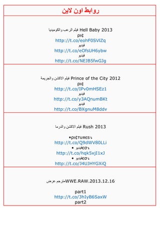 ‫روابط‬‫الين‬ ‫اون‬
‫والكوميديا‬ ‫الرعب‬ ‫فيلم‬ Hell Baby 2013
ρι¢
http://t.co/eohF0SVlZq
‫فيديو‬
http://t.co/eOfsUH6ybw
‫فيديو‬
http://t.co/NEJB5fwGJg
‫والجريمة‬ ‫االكشن‬ ‫فيلم‬ Prince of the City 2012
ρι¢
http://t.co/IPv0mHSEz1
‫فيديو‬
http://t.co/y3AQnumBKt
‫فيديو‬
http://t.co/BXgnuM8ddv
‫والدرما‬ ‫االكشن‬ ‫فيلم‬ Rush 2013
•ρι¢тυяєѕ↴
http://t.co/Q9dWV80LLi
• ‫فيديو‬єσ↴
http://t.co/hqk5xjI1xJ
• ‫فيديو‬єσ↴
http://t.co/J4UJHYGXiQ
‫عرض‬ ‫مترجم‬WWE.RAW.2013.12.16
part1
http://t.co/3hIyB6SaxW
part2
 
