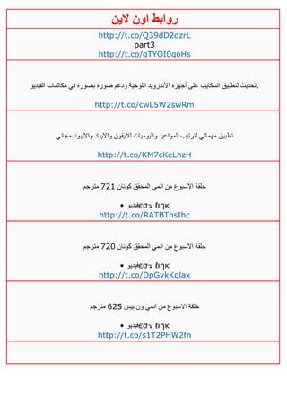 ‫روابط‬‫الين‬ ‫اون‬
http://t.co/Q39dD2dzrL
part3
http://t.co/gTYQI0goHs
‫ل‬ ‫تحديث‬‫الفيديو‬ ‫مكالمات‬ ‫في‬ ‫بصورة‬ ‫صورة‬ ‫ودعم‬ ‫اللوحية‬ ‫األندرويد‬ ‫أجهزة‬ ‫على‬ ‫السكايب‬ ‫تطبيق‬ .
http://t.co/cwL5W2swRm
‫وااليبود‬ ‫وااليباد‬ ‫لاليفون‬ ‫واليوميات‬ ‫المواعيد‬ ‫لترتيب‬ ‫مهماتي‬ ‫تطبيق‬-‫مجاني‬
http://t.co/KM7cKeLhzH
‫كونان‬ ‫المحقق‬ ‫انمي‬ ‫من‬ ‫االسبوع‬ ‫حلقة‬140‫مترجم‬
• ‫فيديو‬єσ↴ ℓιηк
http://t.co/RATBTnsIhc
‫كونان‬ ‫المحقق‬ ‫انمي‬ ‫من‬ ‫االسبوع‬ ‫حلقة‬141‫مترجم‬
• ‫فيديو‬єσ↴ ℓιηк
http://t.co/DpGvkKglax
‫بيس‬ ‫ون‬ ‫انمي‬ ‫من‬ ‫االسبوع‬ ‫حلقة‬645‫مترجم‬
• ‫فيديو‬єσ↴ ℓιηк
http://t.co/s1T2PHW2fn
 