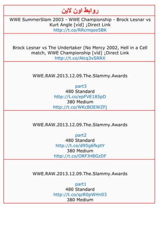 ‫روابط‬‫الين‬ ‫اون‬
WWE SummerSlam 2003 - WWE Championship - Brock Lesnar vs
Kurt Angle [νίd] ↓Direct Link
http://t.co/RRcmqoo5BK
Brock Lesnar vs The Undertaker (No Mercy 2002, Hell in a Cell
match, WWE Championship [νίd] ↓Direct Link
http://t.co/Alcq3vSRRX
WWE.RAW.2013.12.09.The.Slammy.Awards
part3
480 Standard
http://t.co/epFVE185pD
380 Medium
http://t.co/WKcBOEWZFj
WWE.RAW.2013.12.09.The.Slammy.Awards
part2
480 Standard
http://t.co/d95g6fkptY
380 Medium
http://t.co/ORFJH8GzDF
WWE.RAW.2013.12.09.The.Slammy.Awards
part1
480 Standard
http://t.co/qzR0pWHn03
380 Medium
 
