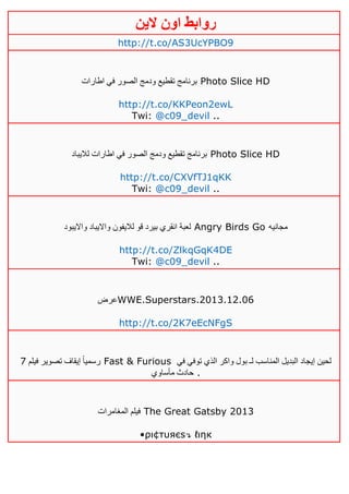 ‫روابط‬‫الين‬ ‫اون‬
http://t.co/AS3UcYPBO9
‫اطارات‬ ‫في‬ ‫الصور‬ ‫ودمج‬ ‫تقطيع‬ ‫برنامج‬ Photo Slice HD
http://t.co/KKPeon2ewL
Twi: @c09_devil ..
‫لاليباد‬ ‫اطارات‬ ‫في‬ ‫الصور‬ ‫ودمج‬ ‫تقطيع‬ ‫برنامج‬ Photo Slice HD
http://t.co/CXVfTJ1qKK
Twi: @c09_devil ..
‫وااليبود‬ ‫وااليباد‬ ‫لاليفون‬ ‫قو‬ ‫بيرد‬ ‫انقري‬ ‫لعبة‬ Angry Birds Go ‫مجانيه‬
http://t.co/ZlkqGqK4DE
Twi: @c09_devil ..
‫عرض‬WWE.Superstars.2013.12.06
http://t.co/2K7eEcNFgS
‫فيلم‬ ‫تصوير‬ ‫إيقاف‬ ً‫ا‬‫رسمي‬1 Fast & Furious ‫في‬ ‫توفي‬ ‫الذي‬ ‫واكر‬ ‫بول‬ ‫لـ‬ ‫المناسب‬ ‫البديل‬ ‫إيجاد‬ ‫لحين‬
‫مأساوي‬ ‫حادث‬ .
‫المغامرات‬ ‫فيلم‬ The Great Gatsby 2013
•ρι¢тυяєѕ↴ ℓιηк
 
