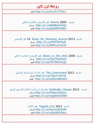 ‫روابط‬‫الين‬ ‫اون‬
‫فيديو‬ http://t.co/4x1Z17TGx1
‫فيلم_ال‬‫كوميديا_والفانتازيا_العائلي‬ Shorts 2009 ‫مترجم‬
‫بوستر‬ http://t.co/8hBRw5YtQ1
‫فيديو‬ http://t.co/pPp9PN7b8H
‫فيلم_الكوميدي‬ 10 Rules_for_Sleeping_Around 2013 ‫مترجم‬
‫بوستر‬ http://t.co/Ff9THf7fwR
‫فيديو‬ http://t.co/NMI1s7UCnP
‫فيلم_الكوميديا_والمغامرة_العائلي‬ Aliens_in_the_Attic 2009 ‫مترجم‬
‫بوستر‬ http://t.co/Jp27Dy4nOJ
‫فيديو‬ http://t.co/C4T9GVXLQJ
‫فيلم_الدراما_والرومانسية_التاريخي‬ The_Cosmonaut 2013 ‫مترجم‬
‫بوستر‬ http://t.co/7i0yTvVR7N
‫فيديو‬ http://t.co/UkOUxB6W01
‫فيلم_الدراما_والسيرة_الذاتية_التاريخي_التركي‬ Kelebeğin_Rüyası 2013 ‫مترجم‬
‫بوستر‬ http://t.co/FRDzsYGOwc
‫فيديو‬ http://t.co/mgQHaF2SN0
‫فيلم_االكشن‬ Tapped_Out 2014 ‫مترجم‬
‫بوستر‬ http://t.co/kennUWfGd5
‫فيديو‬ http://t.co/yQuNB2JNyo
 