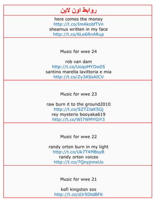 ‫روابط‬‫الين‬ ‫اون‬
here comes the money
http://t.co/ImAkobfTVn
sheamus written in my face
http://t.co/6Le6RnARup
Music for wwe 24
rob van dam
http://t.co/UoqoMYOw05
santino marella lavittoria e mia
http://t.co/Zy3ASsAICV
Music for wwe 23
raw burn it to the ground2010
http://t.co/SZT2JaK5Gj
rey mysterio booyaka619
http://t.co/WI7WMYGiY3
Music for wwe 22
randy orton burn in my light
http://t.co/Uk7T4MBsyB
randy orton voices
http://t.co/7QnyjnneUs
Music for wwe 21
kofi kingston sos
http://t.co/dJr5DtdBFK
 