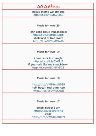 ‫روابط‬‫الين‬ ‫اون‬
nexus theme we are one
http://t.co/YBvt62jX5k
Music for wwe 20
john cena basic thuganomics
http://t.co/HXM8dRAR1l
khali land of five rivers
http://t.co/l8TqxM9wfB
Music for wwe 19
i dont suck kurt angle
http://t.co/lL1y5VOlq7
if you rock like me smackdown
http://t.co/wEXhEhk5CS
Music for wwe 18
http://t.co/VWFdmdU039
hulk hogan real american
http://t.co/yF0yK0CrQU
Music for wwe 17
dolph ziggler I am
http://t.co/kgSPV7Friq
edge
http://t.co/VWFdmdU039
 