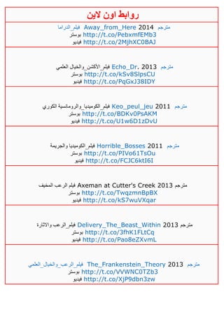 ‫روابط‬‫الين‬ ‫اون‬
‫فيلم_الدراما‬ Away_from_Here 2014 ‫مترجم‬
‫بوستر‬ http://t.co/PebxmfEMb3
‫فيديو‬ http://t.co/2MjhXC0BAJ
‫فيلم_األكشن_والخيال‬‫العلمي‬ Echo_Dr. 2013 ‫مترجم‬
‫بوستر‬ http://t.co/kSv8SlpsCU
‫فيديو‬ http://t.co/PqGxJ38IDY
‫فيلم_الكوميديا_والرومانسية‬‫الكوري‬ Keo_peul_jeu 2011 ‫مترجم‬
‫بوستر‬ http://t.co/BDKv0PsAKM
‫فيديو‬ http://t.co/U1w6D1zDvU
‫فيلم_الكوميديا‬‫والجريمة‬ Horrible_Bosses 2011 ‫مترجم‬
‫بوستر‬ http://t.co/PIVo61TsOu
‫فيديو‬ http://t.co/FCJC6ktI6I
‫المخيف‬ ‫الرعب‬ ‫فيلم‬ Axeman at Cutter's Creek 2013 ‫مترجم‬
‫بوستر‬ http://t.co/TwqzmnBpBX
‫فيديو‬ http://t.co/kS7wuVXqar
‫فيلم_الرعب‬‫واالثارة‬ Delivery_The_Beast_Within 2013 ‫مترجم‬
‫بوستر‬ http://t.co/3fhK1FLtCq
‫فيديو‬ http://t.co/Pao8eZXvmL
‫فيلم_الر‬‫عب_والخيال_العلمي‬ The_Frankenstein_Theory 2013 ‫مترجم‬
‫بوستر‬ http://t.co/VVWNC0TZb3
‫فيديو‬ http://t.co/XjP9dbn3zw
 
