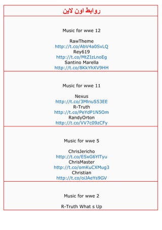 ‫روابط‬‫الين‬ ‫اون‬
Music for wwe 12
RawTheme
http://t.co/AbV4a0SvLQ
Rey619
http://t.co/MtZIzLnoEg
Santino Marella
http://t.co/8KkYhXV9HH
Music for wwe 11
Nexus
http://t.co/3MlnuS53EE
R-Truth
http://t.co/PeYdP1N5Om
RandyOrton
http://t.co/VV7c09zCFy
Music for wwe 5
ChrisJericho
http://t.co/ESxG6YlTyu
ChrisMaster
http://t.co/omKuCXMug3
Christian
http://t.co/oiJAeYs9GV
Music for wwe 2
R-Truth What s Up
 