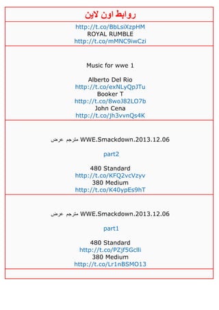 ‫روابط‬‫الين‬ ‫اون‬
http://t.co/BbLsiXzpHM
ROYAL RUMBLE
http://t.co/mMNC9iwCzi
Music for wwe 1
Alberto Del Rio
http://t.co/exNLyQpJTu
Booker T
http://t.co/8woJ82LO7b
John Cena
http://t.co/jh3vvnQs4K
‫مترجم‬‫عرض‬ WWE.Smackdown.2013.12.06
part2
480 Standard
http://t.co/KFQ2vcVzyv
380 Medium
http://t.co/K40ypEs9hT
‫مترجم‬‫عرض‬ WWE.Smackdown.2013.12.06
part1
480 Standard
http://t.co/PZjf5Gclli
380 Medium
http://t.co/Lr1nBSMO13
 
