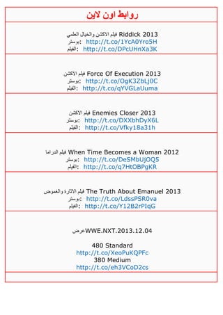 ‫روابط‬‫الين‬ ‫اون‬
‫العلمي‬ ‫والخيال‬ ‫االكشن‬ ‫فيلم‬ Riddick 2013
‫:بوستر‬ http://t.co/1YcA0Yro5H
‫:الفيلم‬ http://t.co/DPcUHnXa3K
‫اال‬ ‫فيلم‬‫كشن‬ Force Of Execution 2013
‫:بوستر‬ http://t.co/OgK3ZbLj0C
‫:الفيلم‬ http://t.co/qYVGLaUuma
‫االكشن‬ ‫فيلم‬ Enemies Closer 2013
‫:بوستر‬ http://t.co/DXXbhDyX6L
‫:الفيلم‬ http://t.co/Vfky18a31h
‫الدراما‬ ‫فيلم‬ When Time Becomes a Woman 2012
‫:بوستر‬ http://t.co/DeSMbUjOQ5
‫:الفيلم‬ http://t.co/q7HtOBPgKR
‫والغموض‬ ‫االثارة‬ ‫فيلم‬ The Truth About Emanuel 2013
‫:بوستر‬ http://t.co/LdssPSR0va
‫:الفيلم‬ http://t.co/Y12B2rPIqG
‫عرض‬WWE.NXT.2013.12.04
480 Standard
http://t.co/XeoPuKQPFc
380 Medium
http://t.co/eh3VCoD2cs
 