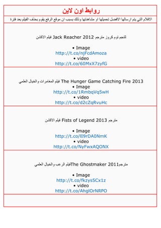 ‫روابط‬‫الين‬ ‫اون‬
‫ا‬ ‫تحميلها‬ ‫االفضل‬ ‫ارسالها‬ ‫يتم‬ ‫التي‬ ‫االفالم‬‫فترة‬ ‫بعد‬ ‫الفيلم‬ ‫بحذف‬ ‫يقوم‬ ‫الرفع‬ ‫موقع‬ ‫ان‬ ‫بسبب‬ ‫وذلك‬ ‫مشاهدتها‬ ‫و‬
‫االكشن‬ ‫فيلم‬ Jack Reacher 2012 ‫مترجم‬ ‫كروز‬ ‫توم‬ ‫للنجم‬
• Image
http://t.co/njFcdAmoza
• video
http://t.co/60MxX7zyfG
‫العلمي‬ ‫والخيال‬ ‫المغامرات‬ ‫فيلم‬ The Hunger Game Catching Fire 2013
• Image
http://t.co/1RmbqVq5wH
• video
http://t.co/d2cZqRvuHc
‫االكشن‬ ‫فيلم‬ Fists of Legend 2013 ‫مترجم‬
• Image
http://t.co/lI9rDA0NmK
• video
http://t.co/NyFwxAQONX
‫العلمي‬ ‫والخيال‬ ‫الرعب‬ ‫فيلم‬The Ghostmaker 2011‫مترجم‬
• Image
http://t.co/fkzys5Cx1z
• video
http://t.co/AhglOrNRPO
 