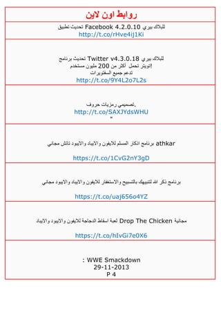 ‫روابط‬‫الين‬ ‫اون‬
‫تطبيق‬ ‫تحديث‬ Facebook 4.2.0.10 ‫بيري‬ ‫للبالك‬
http://t.co/rHve4ij1Ki
‫برنامج‬ ‫تحديث‬ Twitter v4.3.0.18 ‫بيري‬ ‫للبالك‬
‫تحمل‬ ‫تويتر‬‫من‬ ‫أكثر‬411‫مستخدم‬ ‫مليون‬ !
‫السفتويرات‬ ‫جميع‬ ‫تدعم‬
http://t.co/9Y4L2o7L2s
‫حروف‬ ‫رمزيات‬ ‫.تصميمي‬
http://t.co/SAXJYdsWHU
"
‫مجاني‬ ‫تاتش‬ ‫وااليبود‬ ‫وااليباد‬ ‫لاليفون‬ ‫المسلم‬ ‫اذكار‬ ‫برنامج‬ athkar
https://t.co/1CvG2nY3gD
‫واال‬ ‫بالتسبيح‬ ‫لتنبيهك‬ ‫هللا‬ ‫ذكر‬ ‫برنامج‬‫مجاني‬ ‫وااليبود‬ ‫وااليباد‬ ‫لاليفون‬ ‫ستغفار‬
https://t.co/uaj656o4YZ
‫وااليباد‬ ‫وااليبود‬ ‫لاليفون‬ ‫الدجاجة‬ ‫اسقاط‬ ‫لعبة‬ Drop The Chicken ‫مجانية‬
https://t.co/hIvGi7e0X6
: WWE Smackdown
29-11-2013
P 4
 