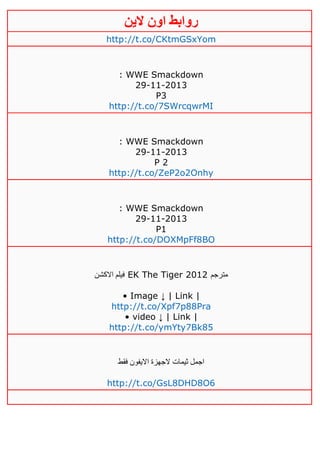‫روابط‬‫الين‬ ‫اون‬
http://t.co/CKtmGSxYom
: WWE Smackdown
29-11-2013
P3
http://t.co/7SWrcqwrMI
: WWE Smackdown
29-11-2013
P 2
http://t.co/ZeP2o2Onhy
: WWE Smackdown
29-11-2013
P1
http://t.co/DOXMpFf8BO
‫االكشن‬ ‫فيلم‬ EK The Tiger 2012 ‫مترجم‬
• Image ↓ | Link |
http://t.co/Xpf7p88Pra
• video ↓ | Link |
http://t.co/ymYty7Bk85
‫فقط‬ ‫االيفون‬ ‫الجهزة‬ ‫ثيمات‬ ‫اجمل‬
http://t.co/GsL8DHD8O6
 