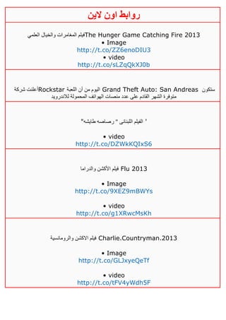 ‫روابط‬‫الين‬ ‫اون‬
‫العلمي‬ ‫والخيال‬ ‫المغامرات‬ ‫فيلم‬The Hunger Game Catching Fire 2013
• Image
http://t.co/ZZ6enoDIU3
• video
http://t.co/sLZqQkXJ0b
‫شركة‬ ‫أعلنت‬Rockstar ‫اللعبة‬ ‫أن‬ ‫من‬ ‫اليوم‬ Grand Theft Auto: San Andreas ‫ستكون‬
‫لالندرويد‬ ‫المحمولة‬ ‫الهواتف‬ ‫منصات‬ ‫عدد‬ ‫على‬ ‫القادم‬ ‫الشهر‬ ‫متوفرة‬
"‫طايشه‬ ‫رصاصه‬ " ‫اللبنانى‬ ‫الفيلم‬ '
• video
http://t.co/DZWkKQIxS6
‫والدراما‬ ‫األكشن‬ ‫فيلم‬ Flu 2013
• Image
http://t.co/9XEZ9mBWYs
• video
http://t.co/g1XRwcMsKh
‫والرومانسية‬ ‫االكشن‬ ‫فيلم‬ Charlie.Countryman.2013
• Image
http://t.co/GLJxyeQeTf
• video
http://t.co/tFV4yWdh5F
 