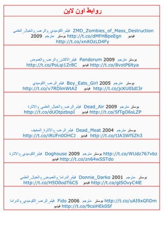 ‫روابط‬‫الين‬ ‫اون‬
‫فيلم_الكوميدي_والرعب_والخيال_العلمي‬ ZMD_Zombies_of_Mass_Destruction
2009 ‫مت‬‫رجم‬ ‫بوستر‬ http://t.co/dMFHBpeEgn ‫فيديو‬
http://t.co/xnAOzLD4Fy
‫فيلم_االكشن_والرعب_والغموض‬ Pandorum 2009 ‫مترجم‬ ‫بوستر‬
http://t.co/PoLqi1Zr8C ‫فيديو‬ http://t.co/8votP6ltya
‫فيلم_الرعب_الكوميدي‬ Boy_Eats_Girl 2005 ‫مترجم‬ ‫بوستر‬
http://t.co/v7RDlmWtA2 ‫فيديو‬ http://t.co/jcKU0IdI3r
‫فيلم_الرعب_و‬‫الخيال_العلمي_واالثارة‬ Dead_Air 2009 ‫مترجم‬ ‫بوستر‬
http://t.co/dUOtpzbspI ‫فيديو‬ http://t.co/5fTgO6sLZP
‫فيلم_الرعب_واالثارة_المخيف‬ Dead_Meat 2004 ‫مترجم‬ ‫بوستر‬
http://t.co/iRUFn0OHCJ ‫فيديو‬ http://t.co/tJA3Wf5Zh3
‫فيلم_الكوميدي_واالثارة‬ Doghouse 2009 ‫مترجم‬ ‫بوستر‬ http://t.co/WUdz767vbz
‫فيديو‬ http://t.co/zn64wSSTdo
‫فيلم_الدراما_والغموض_والخيال_العلمي‬ Donnie_Darko 2001 ‫مترجم‬ ‫بوستر‬
http://t.co/H5O0odT6CS ‫فيديو‬ http://t.co/glSOvyC4lE
‫فيلم_الرعب_الكوميدي_والدراما‬ Fido 2006 ‫مترجم‬ ‫بوستر‬ http://t.co/uAI9xGfiDm
‫فيديو‬ http://t.co/9csiHEk0Sf
 