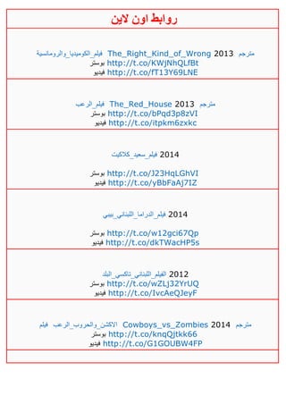 ‫روابط‬‫الين‬ ‫اون‬
‫فيلم_الكوميديا_والرومانسية‬ The_Right_Kind_of_Wrong 2013 ‫مترجم‬
‫بوستر‬ http://t.co/KWjNhQLfBt
‫فيديو‬ http://t.co/fT13Y69LNE
‫فيلم_الرعب‬ The_Red_House 2013 ‫مترجم‬
‫بوستر‬ http://t.co/bPqd3p8zVI
‫فيديو‬ http://t.co/itpkm6zxkc
‫فيلم_سعيد_كالكيت‬ 2014
‫بوستر‬ http://t.co/J23HqLGhVI
‫فيديو‬ http://t.co/yBbFaAj7IZ
_‫فيلم‬‫الدراما_اللبناني_بيبي‬ 2014
‫بوستر‬ http://t.co/w12gci67Qp
‫فيديو‬ http://t.co/dkTWacHP5s
‫الفيلم_اللبناني_تاكسي_البلد‬ 2012
‫بوستر‬ http://t.co/wZLj32YrUQ
‫فيديو‬ http://t.co/IvcAeQJeyF
‫فيلم‬ ‫االكشن_والحروب_الرعب‬ Cowboys_vs_Zombies 2014 ‫مترجم‬
‫بوستر‬ http://t.co/knqQjtkk66
‫فيديو‬ http://t.co/G1GOUBW4FP
 