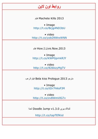‫روابط‬‫الين‬ ‫اون‬
‫فيلم‬ Machete Kills 2013
• Image
http://t.co/Bcjg4ND3bU
• video
http://t.co/yob2NWwWNN
‫فيلم‬ How.I.Live.Now.2013
• Image
http://t.co/KWPGpmkRJY
• video
http://t.co/826kzyMgTV
‫الرعب‬ ‫فيلم‬ Bela kiss Prologue 2013 ‫مترجم‬
• Image
http://t.co/tDr7hKeFJM
• video
http://t.co/zv8WmVlG7v
‫لعبة‬ Doodle Jump v1.3.0 ‫بيري‬ ‫للبالك‬
http://t.co/tapTEfKisl
 